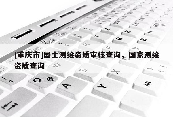 [重庆市]国土测绘资质审核查询，国家测绘资质查询