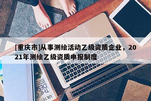 [重庆市]从事测绘活动乙级资质企业，2021年测绘乙级资质申报制度