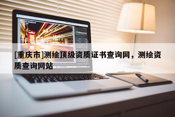 [重庆市]测绘顶级资质证书查询网，测绘资质查询网站