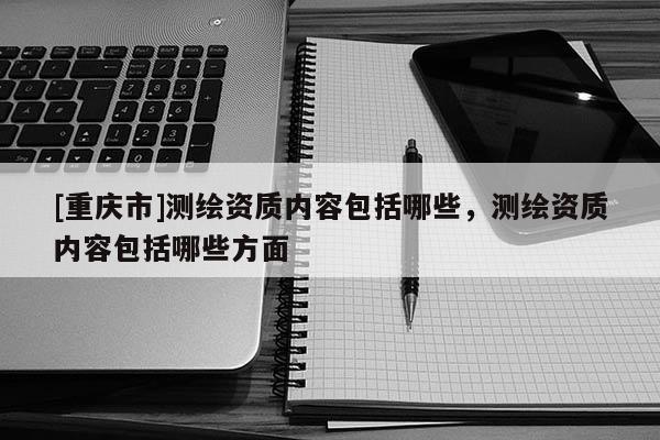 [重庆市]测绘资质内容包括哪些，测绘资质内容包括哪些方面