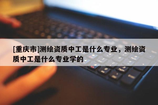 [重庆市]测绘资质中工是什么专业，测绘资质中工是什么专业学的