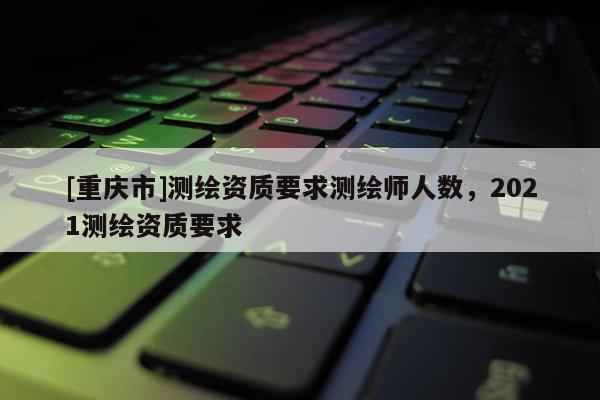 [重庆市]测绘资质要求测绘师人数，2021测绘资质要求
