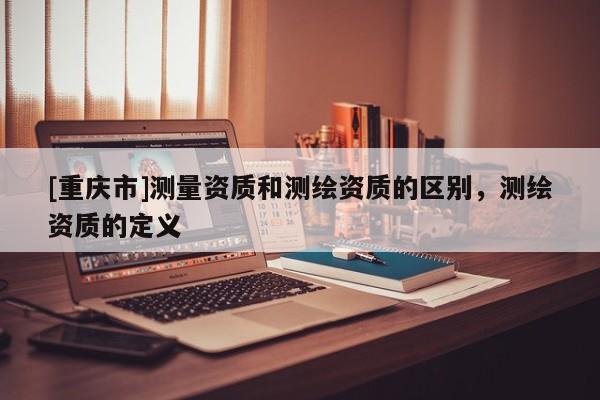[重庆市]测量资质和测绘资质的区别，测绘资质的定义