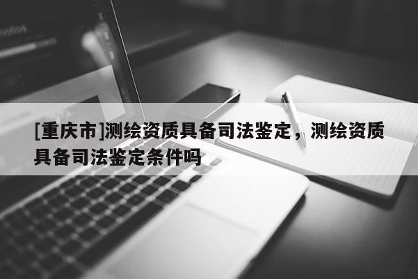 [重庆市]测绘资质具备司法鉴定，测绘资质具备司法鉴定条件吗