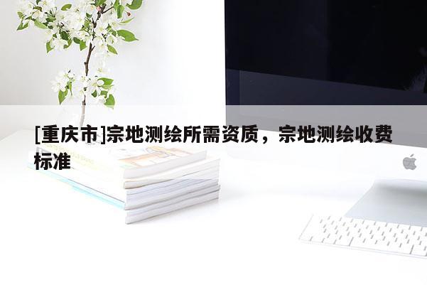 [重庆市]宗地测绘所需资质，宗地测绘收费标准