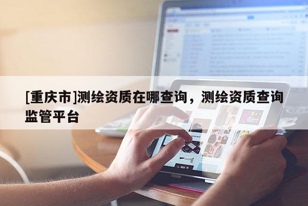 [重庆市]测绘资质在哪查询，测绘资质查询监管平台