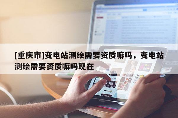 [重庆市]变电站测绘需要资质嘛吗，变电站测绘需要资质嘛吗现在