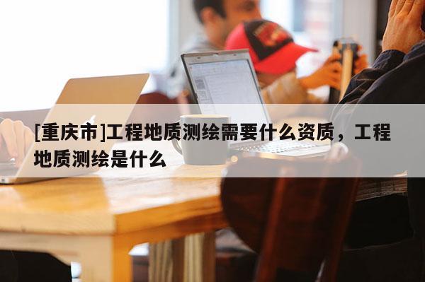 [重庆市]工程地质测绘需要什么资质，工程地质测绘是什么
