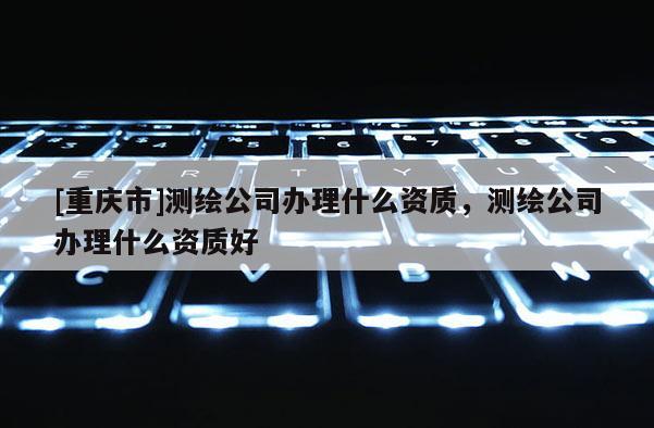 [重庆市]测绘公司办理什么资质，测绘公司办理什么资质好