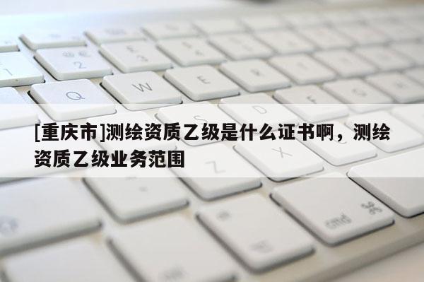 [重庆市]测绘资质乙级是什么证书啊，测绘资质乙级业务范围