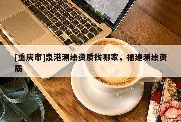 [重庆市]泉港测绘资质找哪家，福建测绘资质