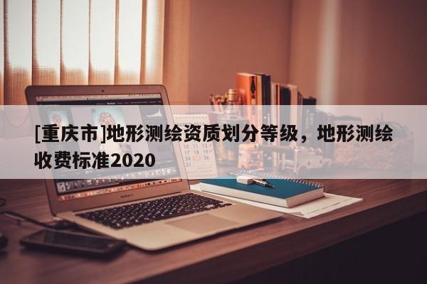 [重庆市]地形测绘资质划分等级，地形测绘收费标准2020