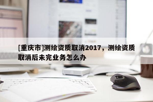 [重庆市]测绘资质取消2017，测绘资质取消后未完业务怎么办
