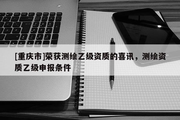 [重庆市]荣获测绘乙级资质的喜讯，测绘资质乙级申报条件