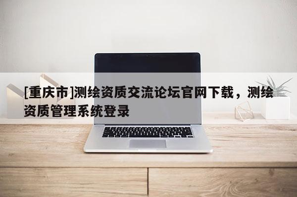 [重庆市]测绘资质交流论坛官网下载，测绘资质管理系统登录