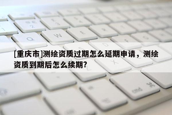 [重庆市]测绘资质过期怎么延期申请，测绘资质到期后怎么续期?