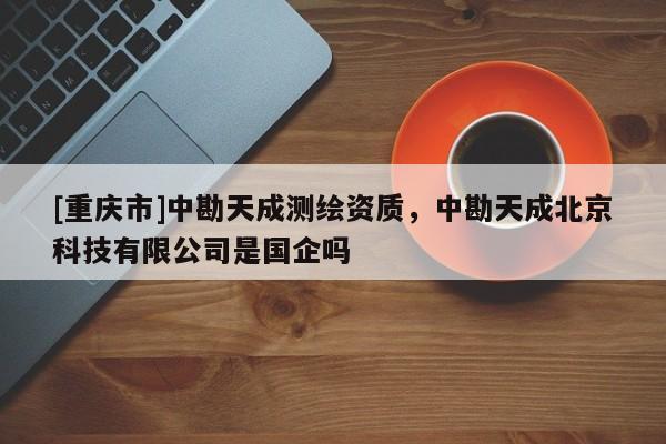 [重庆市]中勘天成测绘资质，中勘天成北京科技有限公司是国企吗