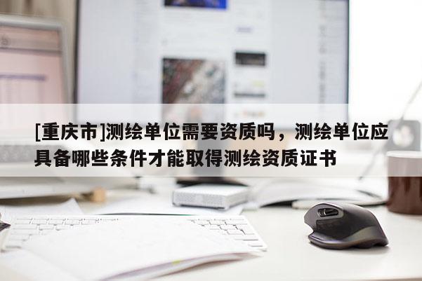 [重庆市]测绘单位需要资质吗，测绘单位应具备哪些条件才能取得测绘资质证书