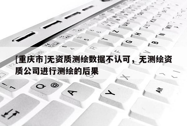 [重庆市]无资质测绘数据不认可，无测绘资质公司进行测绘的后果