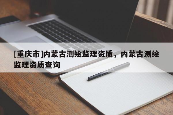 [重庆市]内蒙古测绘监理资质，内蒙古测绘监理资质查询