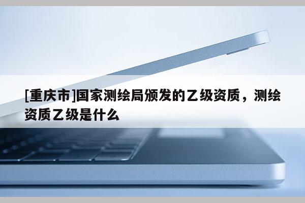 [重庆市]国家测绘局颁发的乙级资质，测绘资质乙级是什么