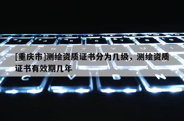 [重庆市]测绘资质证书分为几级，测绘资质证书有效期几年