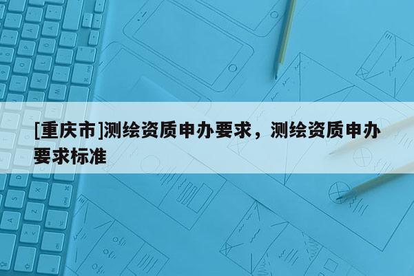 [重庆市]测绘资质申办要求，测绘资质申办要求标准