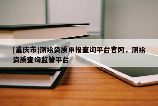 [重庆市]测绘资质申报查询平台官网，测绘资质查询监管平台