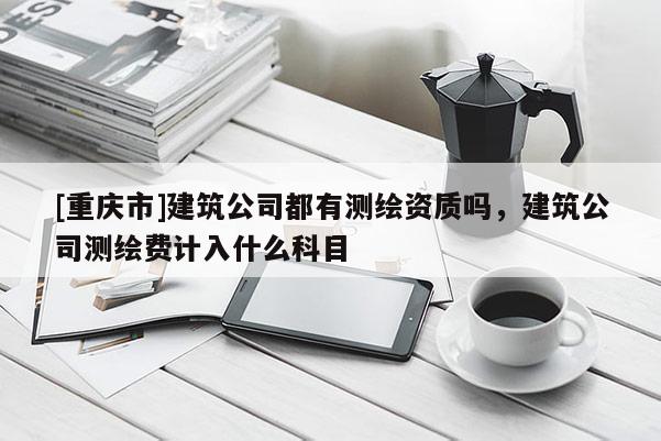 [重庆市]建筑公司都有测绘资质吗，建筑公司测绘费计入什么科目