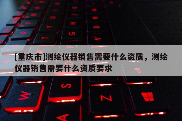 [重庆市]测绘仪器销售需要什么资质，测绘仪器销售需要什么资质要求