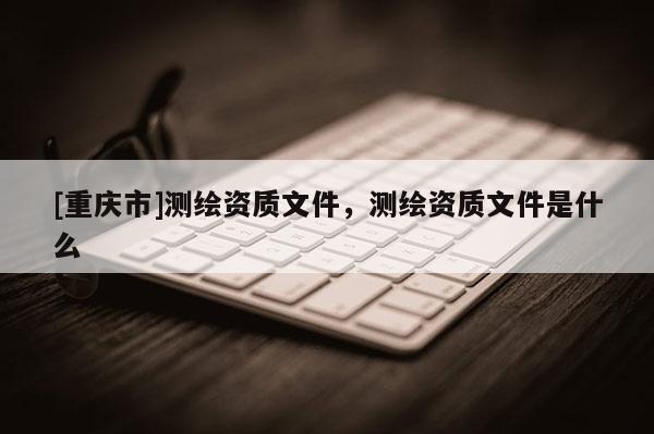 [重庆市]测绘资质文件，测绘资质文件是什么