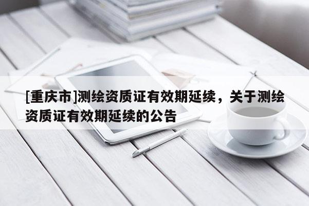 [重庆市]测绘资质证有效期延续，关于测绘资质证有效期延续的公告