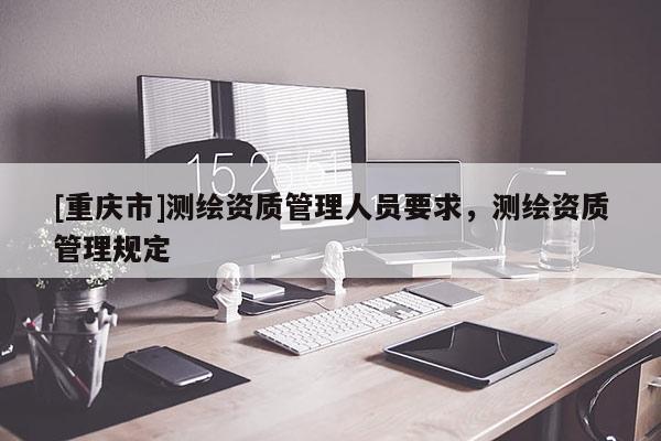 [重庆市]测绘资质管理人员要求，测绘资质管理规定