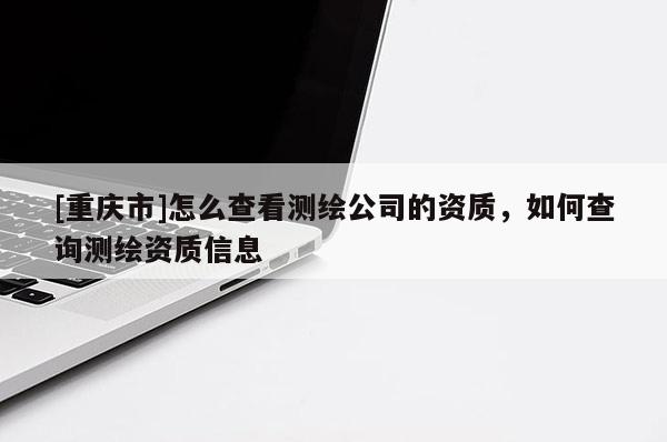 [重庆市]怎么查看测绘公司的资质，如何查询测绘资质信息