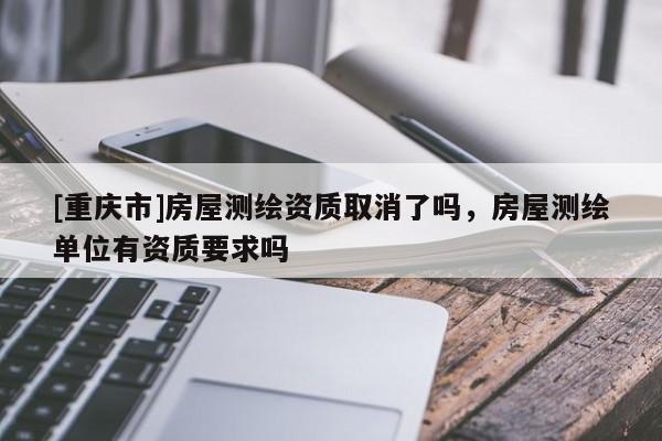 [重庆市]房屋测绘资质取消了吗，房屋测绘单位有资质要求吗