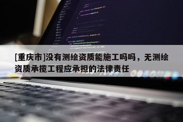 [重庆市]没有测绘资质能施工吗吗，无测绘资质承揽工程应承担的法律责任