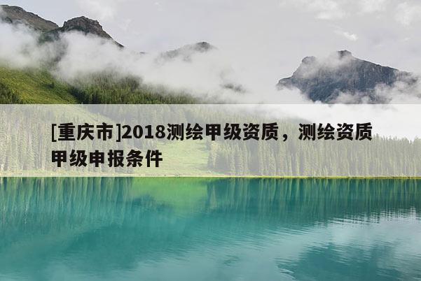 [重庆市]2018测绘甲级资质，测绘资质甲级申报条件