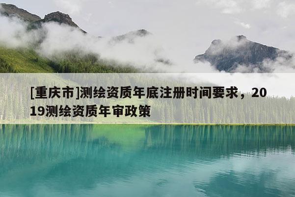 [重庆市]测绘资质年底注册时间要求，2019测绘资质年审政策