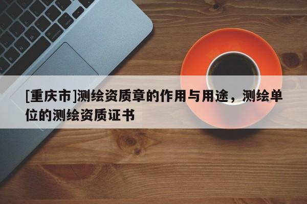 [重庆市]测绘资质章的作用与用途，测绘单位的测绘资质证书