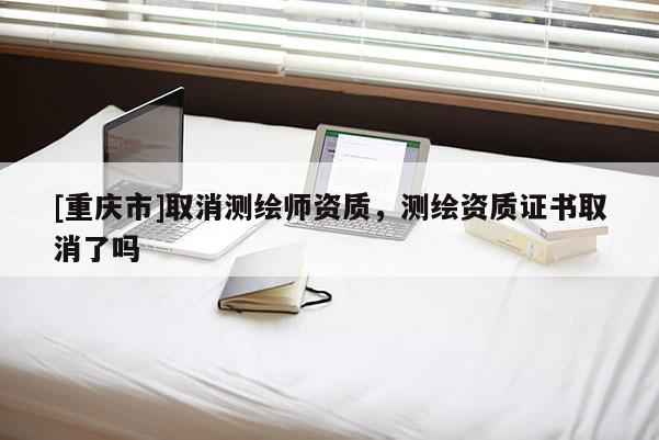 [重庆市]取消测绘师资质，测绘资质证书取消了吗