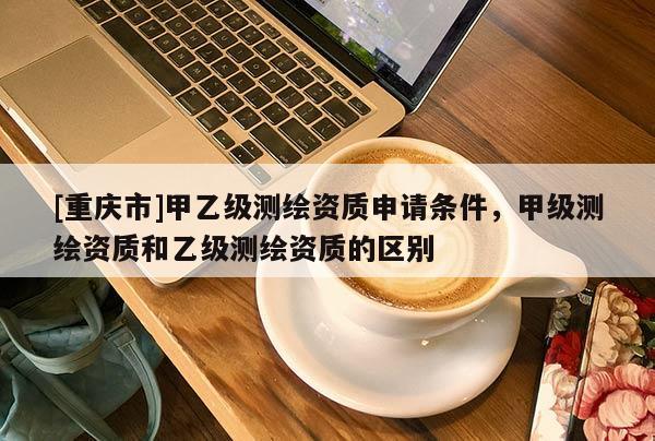 [重庆市]甲乙级测绘资质申请条件，甲级测绘资质和乙级测绘资质的区别
