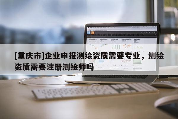 [重庆市]企业申报测绘资质需要专业，测绘资质需要注册测绘师吗