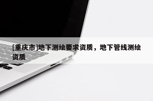 [重庆市]地下测绘要求资质，地下管线测绘资质