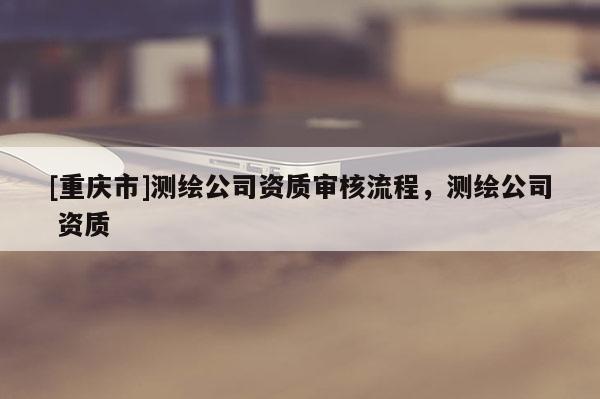 [重庆市]测绘公司资质审核流程，测绘公司 资质