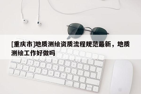 [重庆市]地质测绘资质流程规范最新，地质测绘工作好做吗