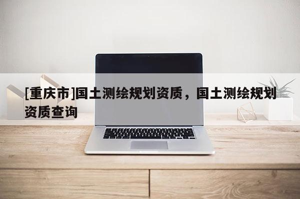 [重庆市]国土测绘规划资质，国土测绘规划资质查询