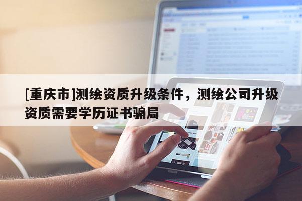 [重庆市]测绘资质升级条件，测绘公司升级资质需要学历证书骗局
