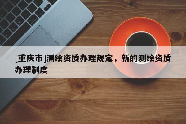 [重庆市]测绘资质办理规定，新的测绘资质办理制度