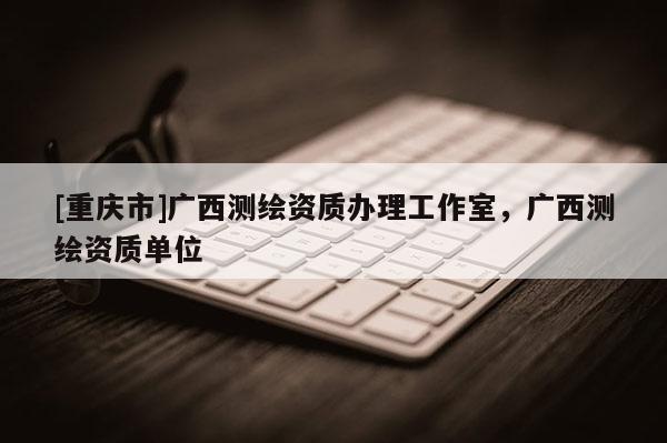 [重庆市]广西测绘资质办理工作室，广西测绘资质单位