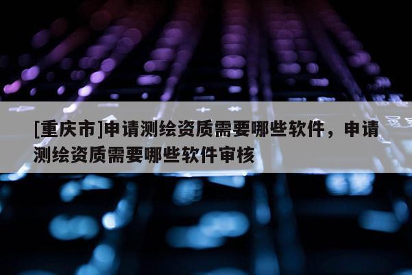 [重庆市]申请测绘资质需要哪些软件，申请测绘资质需要哪些软件审核